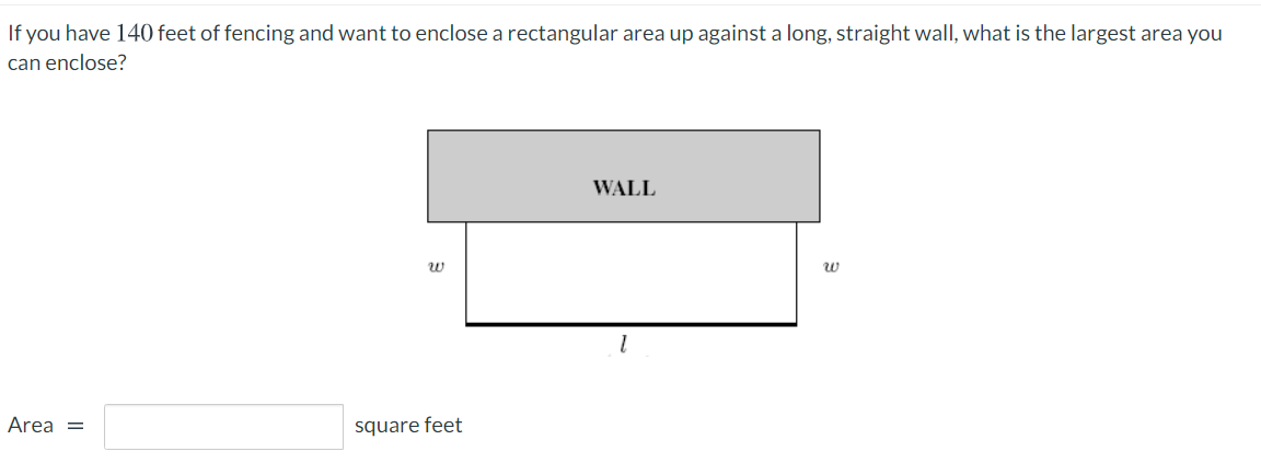 If you have 140 feet of fencing and want to enclose a rectangular area up against a long, straight wall, what is the largest area you
can enclose?
WALL
Area =
square feet
