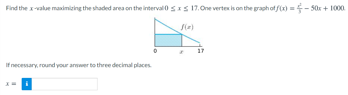 Find the x-value maximizing the shaded area on the interval 0 < x< 17. One vertex is on the graph of f (x) = – 50x + 1000.
f(x)
17
If necessary, round your answer to three decimal places.
x =
