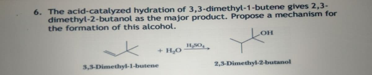 6. The acid-catalyzed hydration of 3,3-dimethyl-1-butene gives 2,3-
dimethyl-2-butanol as the major product. Propose a mechanism for
the formation of this alcohol.
H-SO,
+ H2O
3,3-Dimethyl-1-butene
2,3-Dimethyl-2-butanol
