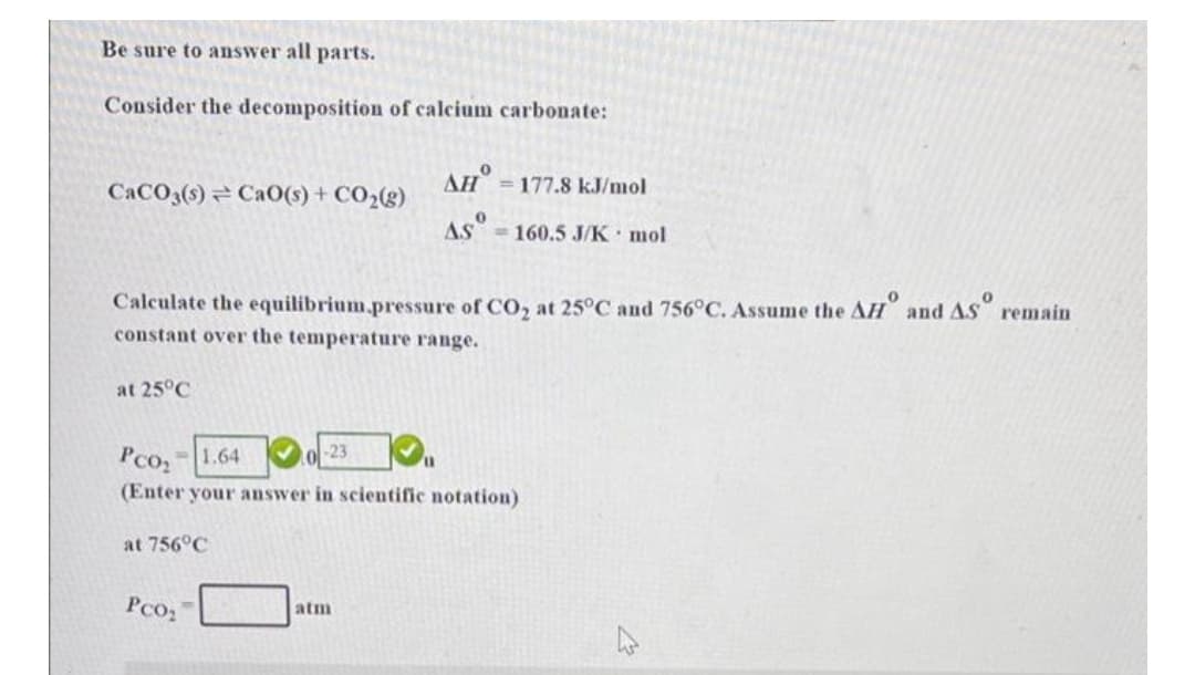 Be sure to answer all parts.
Consider the decomposition of calcium carbonate:
AH
CACO3(s) = Ca0(s) + CO2(g)
= 177.8 kJ/mmol
AS =160.5 J/K mol
Calculate the equilibrium.pressure of CO, at 25°C and 756°C. Assume the AH and AS remain
constant over the temperature range.
at 25°C
Pco2
-1.64
023
(Enter your answer in scientific notation)
at 756°C
Pco2
atm
