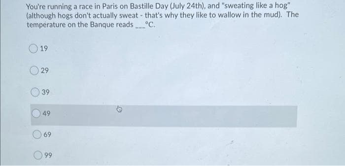 You're running a race in Paris on Bastille Day (July 24th), and "sweating like a hog"
(although hogs don't actually sweat- that's why they like to wallow in the mud). The
temperature on the Banque reads°C.
O 19
29
39
49
69
O 99
