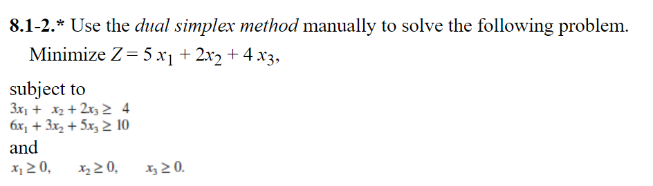 8.1-2.* Use the dual simplex method manually to solve the following problem.
Minimize Z= 5 x1 + 2x2 + 4 x3,
subject to
3x1 + x2 + 2x3 2 4
6x, + 3x, + 5x3 2 10
and
x 2 0,
x 2 0,
Xz 2 0.

