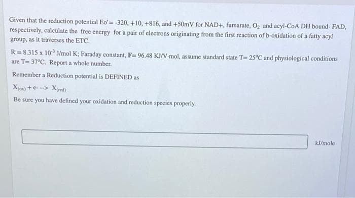 Given that the reduction potential Eo'=-320, +10, +816, and +50mV for NAD+, fumarate, O, and acyl-CoA DH bound- FAD,
respectively, calculate the free energy for a pair of electrons originating from the first reaction of b-oxidation of a fatty acyl
group, as it traverses the ETC.
R= 8.315 x 10 J/mol K; Faraday constant, F= 96.48 KJ/V-mol, assume standard state T= 25°C and physiological conditions
are T= 37°C. Report a whole number.
Remember a Reduction potential is DEFINED as
X() +e- --> X(red)
Be sure you have defined your oxidation and reduction species properly.
kJ/mole
