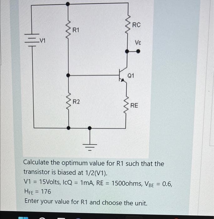 RC
R1
Vc
Q1
R2
RE
Calculate the optimum value for R1 such that the
transistor is biased at 1/2(V1).
V1 = 15Volts, IcQ = 1mA, RE = 1500ohms, VBE = 0.6,
%3D
%3D
%3D
HFE = 176
%3D
Enter your value for R1 and choose the unit.
