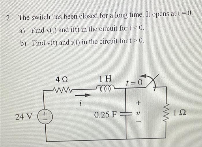 2. The switch has been closed for a long time. It opens at t = 0.
a) Find v(t) and i(t) in the circuit for t<0.
b) Find v(t) and i(t) in the circuit for t> 0.
1 H
ll
t = 0
24 V
0.25 F =
+ |
