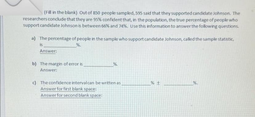 (Fill in the blank) Out of 850 people sampled, 595 said that they supported candidate Johnson. The
researchers conclude that they are 95% confident that, in the population, the true percentage of people who
support candidate Johnson is between 66% and 74%. Use this information to answer the following questions.
a) The percentage of people in the sample who support candidate Johnson, called the sample statistic,
is
%.
Answer:
b) The margin of error is
Answer:
c) The confidence interval can be written as
%+
Answer for first blank space:
Answer for second blank space: