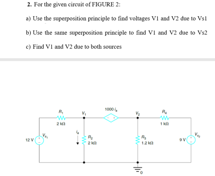 2. For the given circuit of FIGURE 2:
a) Use the superposition principle to find voltages v1 and V2 due to Vs1
b) Use the same superposition principle to find V1 and V2 due to Vs2
c) Find V1 and V2 due to both sources
1000 i,
RA
R,
V,
V2
1 kn
2 kn
Vor
R2
9 V
1.2 kl
12 V
2 kn
