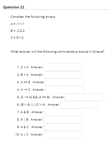 Quèstion 22
Consider the following arrays:
A = -1:1:1
B = -2:2:2
C= 0:1:2
What answer will the following commands produce in Octave?
1.C<A Answer:
2. B >A Answer:
3. A == B Answer:
4. A -= C Answer:
5. (C -= A) && (A == B) Answer:
6. (B > A) || (C > A) Answer:
7. A &B Answer:
8. A |B Answer:
9. A &C Answer:
10. A |C Ansvwer:
