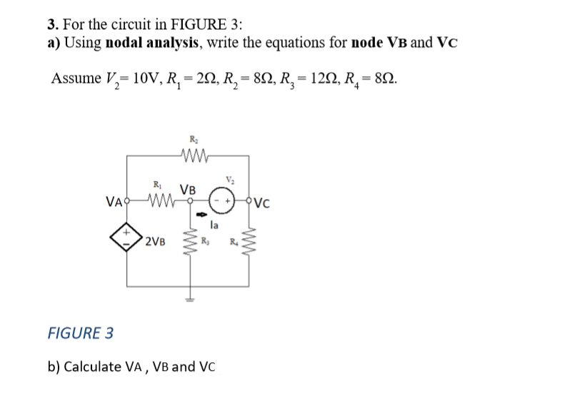 3. For the circuit in FIGURE 3:
a) Using nodal analysis, write the equations for node VB and VC
Assume V₂= 10V, R₁ = 2N, R₂ = 8N, R₂ = 129, R₁ = 8N.
VA
FIGURE 3
R₁
ww
2VB
R₂
www
VB
b) Calculate VA, VB and VC
OVC