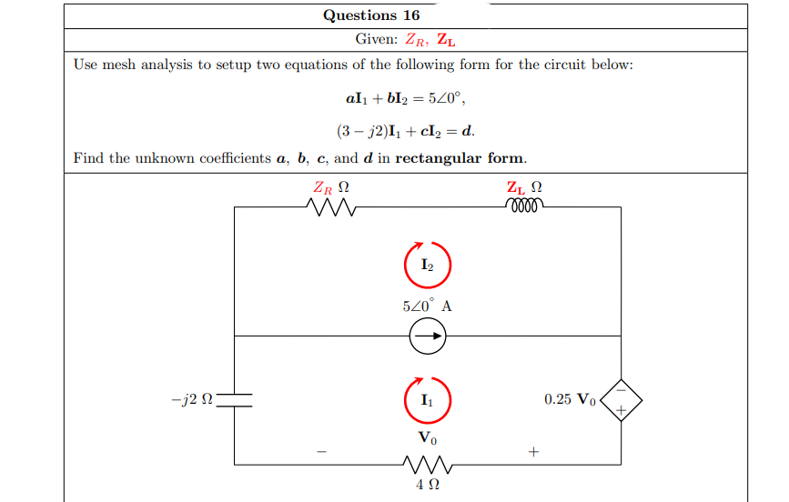 Questions 16
Given: ZR, ZL
Use mesh analysis to setup two equations of the following form for the circuit below:
al1 + bI2 = 540°,
(3 – j2)I1 + cI2 = d.
Find the unknown coefficients a, b, c, and d in rectangular form.
ZR N
ZĻ N
I2
520° A
-j2 N
I1
0.25 Vo
Vo
+
4Ω
