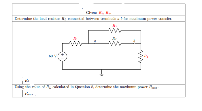 Given: R1, R2.
Determine the load resistor RL connected between terminals a-b for maximum power transfer.
R2
R1
RL
R1
60 V
RL
Using the value of RL calculated in Question 8, determine the maximum power Pmar-
Pmar
