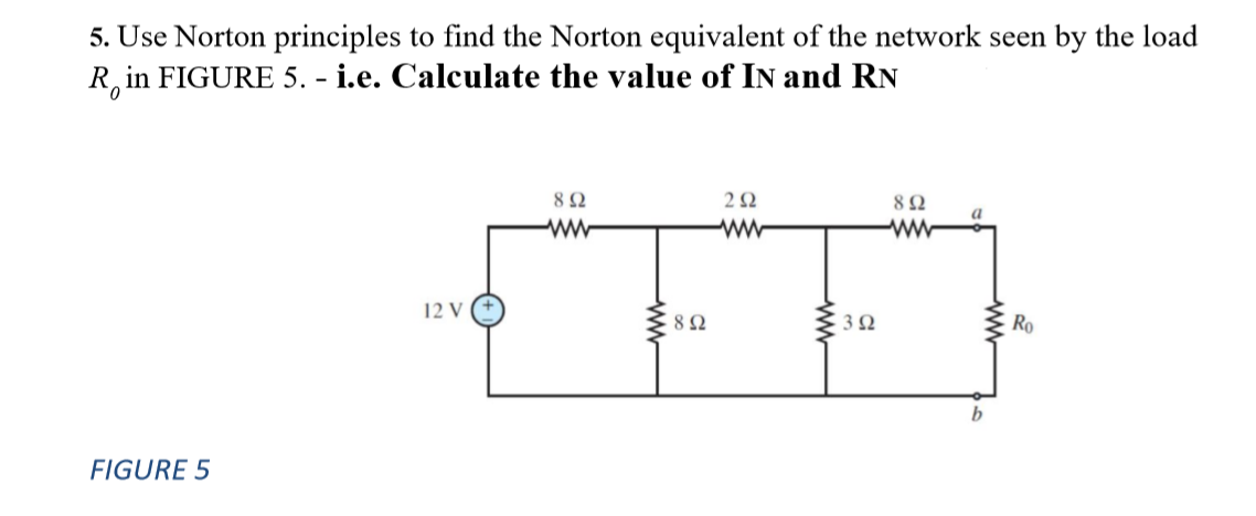 5. Use Norton principles to find the Norton equivalent of the network seen by the load
R in FIGURE 5. - i.e. Calculate the value of In and RN
8Ω
2Ω
8Ω
ww
w
ww
12 V
Ro
FIGURE 5
ww
