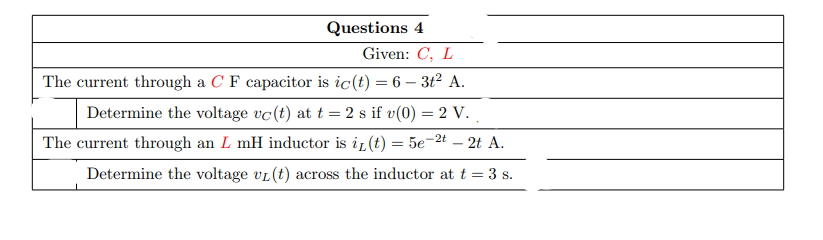 Questions 4
Given: C, L
The current through a C F capacitor is ic(t) = 6 – 3t2 A.
Determine the voltage vc(t) at t = 2 s if v(0) = 2 V.
The current through an L mH inductor is ir (t) = 5e-2t – 2t A.
Determine the voltage vL(t) across the inductor at t = 3 s.
