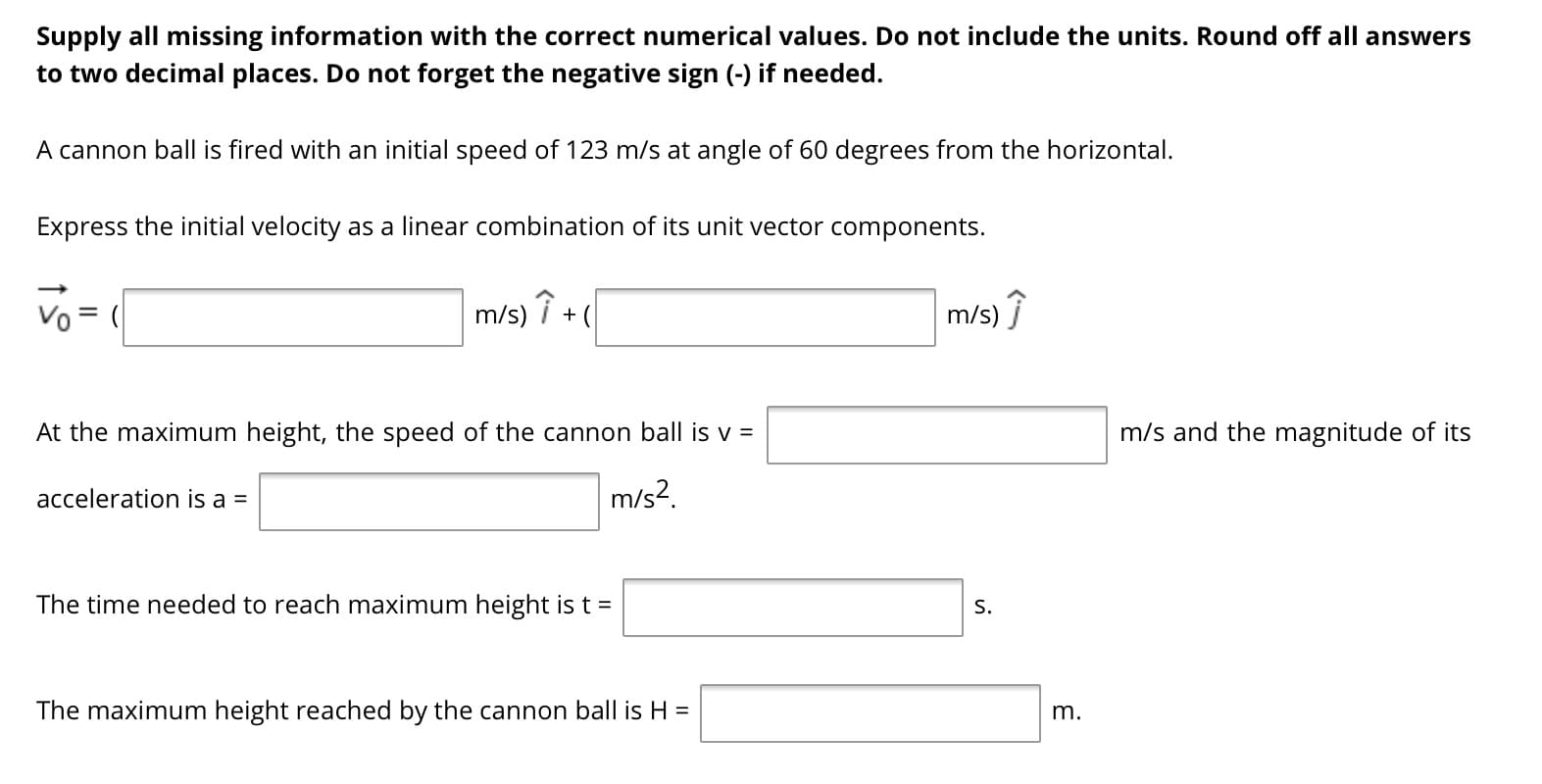 Supply all missing information with the correct numerical values. Do not include the units. Round off all answers
to two decimal places. Do not forget the negative sign (-) if needed.
A cannon ball is fired with an initial speed of 123 m/s at angle of 60 degrees from the horizontal.
Express the initial velocity as a linear combination of its unit vector components.
Vo = (
m/s) ↑ +
m/s) î
At the maximum height, the speed of the cannon ball is v =
m/s and the magnitude of its
acceleration is a =
m/s?.
The time needed to reach maximum height is t =
S.
The maximum height reached by the cannon ball is H =
m.
