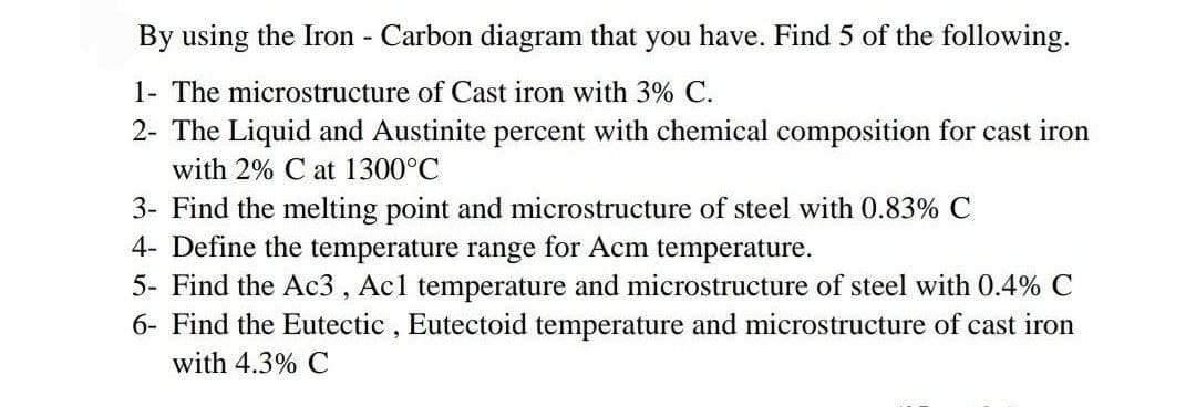 By using the Iron - Carbon diagram that you have. Find 5 of the following.
1- The microstructure of Cast iron with 3% C.
2- The Liquid and Austinite percent with chemical composition for cast iron
with 2% C at 1300°C
3- Find the melting point and microstructure of steel with 0.83% C
4- Define the temperature range for Acm temperature.
5- Find the Ac3 , Acl temperature and microstructure of steel with 0.4% C
6- Find the Eutectic , Eutectoid temperature and microstructure of cast iron
with 4.3% C
