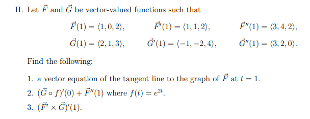 II. Let F and G be vector-valued
F(1) = (1,0,2),
F'(1) = (1,1,2),
G(1) = (2,1,3),
G'(1) = (-1, -2,4),
Find the following:
1. a vector equation of the tangent line to the graph of F at t = 1.
2. (Go f)'(0) + F"(1) where f(t) = e²t.
3. (F' x G)(1).
functions such that
F"(1) = (3,4,2),
G"(1) = (3,2,0).
