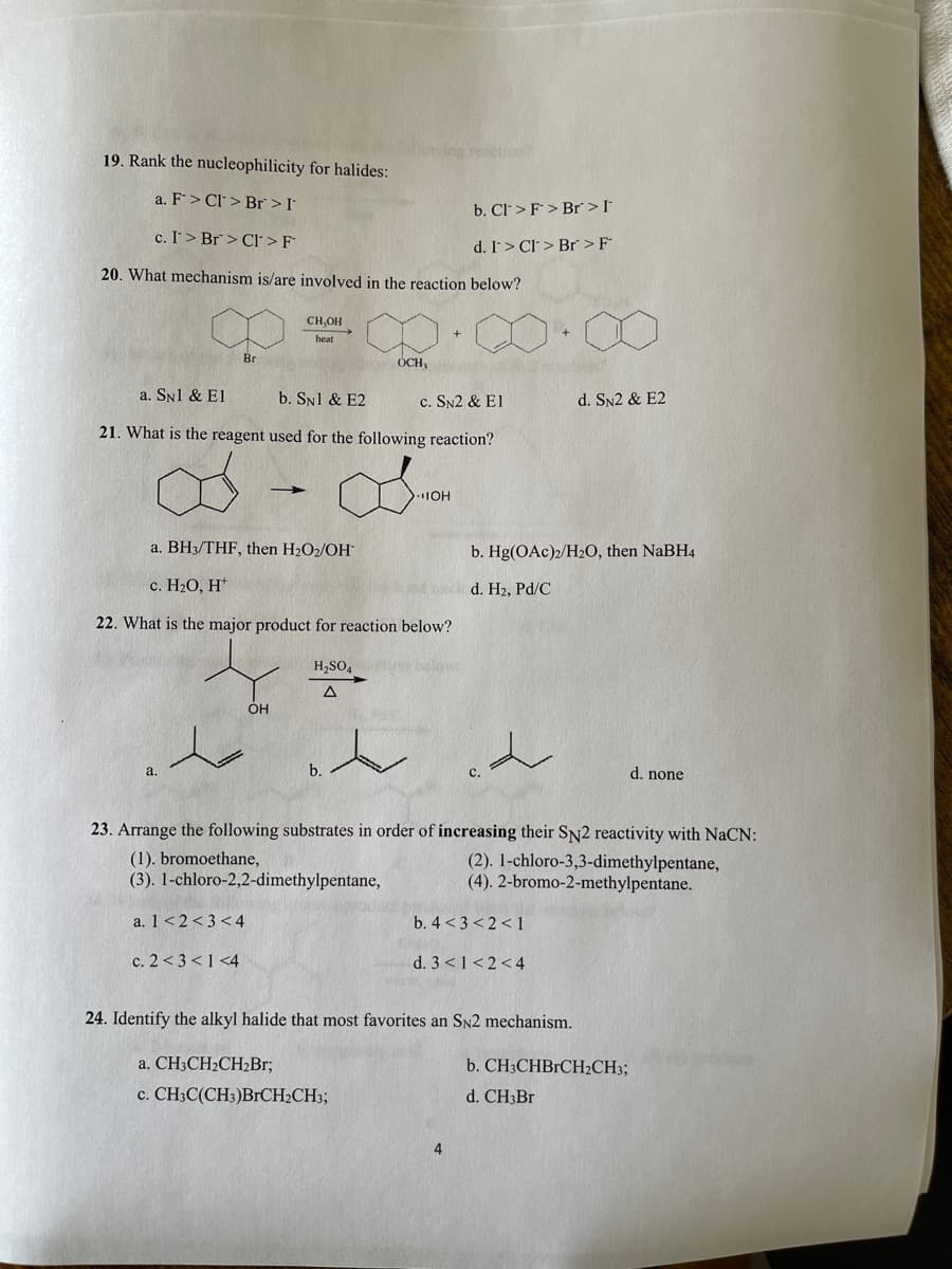 etion?
19. Rank the nucleophilicity for halides:
a. F> Cl > Br >I
b. Cl>F> Br > I*
c. I > Br> Cl >F
d. I> Cl > Br >F
20. What mechanism is/are involved in the reaction below?
CH,OH
heat
Br
OCH,
a. SN1 & El
b. SN1 & E2
c. SN2 & E1
d. SN2 & E2
21. What is the reagent used for the following reaction?
8.
IOH
a. BH3/THF, then H2O2/OH
b. Hg(OAc)2/H2O, then NaBH4
с. Н-О, Н"
d. H2, Pd/C
22. What is the major product for reaction below?
H,SO4
below
а.
d. none
23. Arrange the following substrates in order of increasing their SN2 reactivity with NaCN:
(1). bromoethane,
(3). 1-chloro-2,2-dimethylpentane,
(2). 1-chloro-3,3-dimethylpentane,
(4). 2-bromo-2-methylpentane.
a. 1<2<3<4
b. 4 <3 < 2 <1
c. 2 <3 <1 <4
d. 3 <1<2<4
24. Identify the alkyl halide that most favorites an SN2 mechanism.
a. CH3CH2CH2B1;
b. CH3CHBrCH2CH3;
c. CH3C(CH3)BrCH2CH3;
d. CH3Br
4
