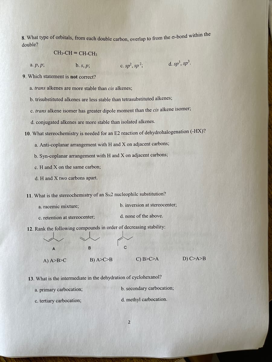 8. What type of orbitals, from each double carhon overlan to from the o-bond within the
double?
CH3-CH = CH-CH3
c. sp', sp2;
d. sp', sp.
a. p, p;
b. s, p;
9. Which statement is not correct?
a. trans alkenes are more stable than cis alkenes;
b. trisubstituted alkenes are less stable than tetrasubstituted alkenes;
c. trans alkene isomer has greater dipole moment than the cis alkene isomer;
d. conjugated alkenes are more stable than isolated alkenes.
10. What stereochemistry is needed for an E2 reaction of dehydrohalogenation (-HX)?
a. Anti-coplanar arrangement with H and X on adjacent carbons;
b. Syn-coplanar arrangement with H and X on adjacent carbons;
c. H and X on the same carbon;
d. H and X two carbons apart.
11. What is the stereochemistry of an SN2 nucleophilc substitution?
a. racemic mixture;
b. inversion at stereocenter;
c. retention at stereocenter;
d. none of the above.
12. Rank the following compounds in order of decreasing stability:
B
A) A>B>C
B) A>C>B
C) B>C>A
D) C>A>B
13. What is the intermediate in the dehydration of cyclohexanol?
a. primary carbocation;
b. secondary carbocation;
c. tertiary carbocation;
d. methyl carbocation.
