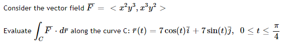 Consider the vector field F = < a²y°, x°y² >
Evaluate
F- dī along the curve C: 7(t) = 7 cos(t)ī + 7 sin(t)j, 0 <t <
