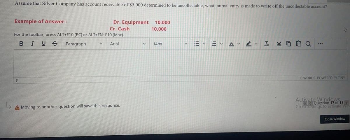 Assume that Silver Company has account receivable of $5,000 determined to be uncollectable, what journal entry is made to write off the uncollectable account?
Example of Answer:
Dr. Equipment 10,000
Cr. Cash
10,000
For the toolbar, press ALT+F10 (PC) or ALT+FN+F10 (Mac).
BIUS
Paragraph
Arial
14px
A
...
O WORDS POWERED BY TINY
Activate Windows
«K Question 17 of 18
Go to Settings to activate Win
A Moving to another question will save this response.
Close Window
10
>
