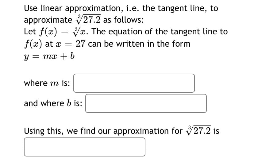 Use linear approximation, i.e. the tangent line, to
approximate 27.2 as follows:
Let f(x) = Vx. The equation of the tangent line to
f(x) at x =
27 can be written in the form
y = mx + 6
where m is:
and where b is:
3/
Using this, we find our approximation for 27.2 is
