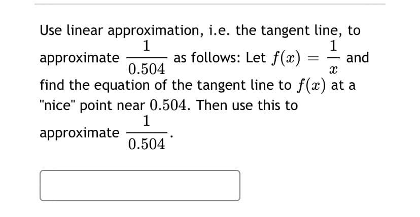 1
approximate
Use linear approximation, i.e. the tangent line, to
1
and
as follows: Let f(x)
0.504
find the equation of the tangent line to f(x) at a
"nice" point near 0.504. Then use this to
1
approximate
0.504
