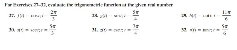 For Exercises 27–32, evaluate the trigonometric function at the given real number.
5T
11T
27. f(t) = cost; t =
3
28. g(1) = sint; t =
4
29. h(t) = cott; t =
6.
57
30. s(t) = sec t; t =
3
57
32. r(t) = tan t; t =
6
31. z(t) = csct, t =

