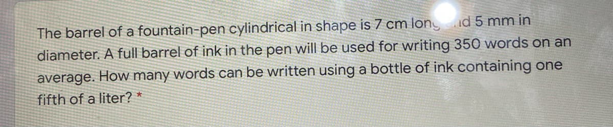 The barrel of a fountain-pen cylindrical in shape is 7 cm long id 5 mm in
diameter. A full barrel of ink in the pen will be used for writing 350 words on an
average. How many words can be written using a bottle of ink containing one
fifth of a liter? *
