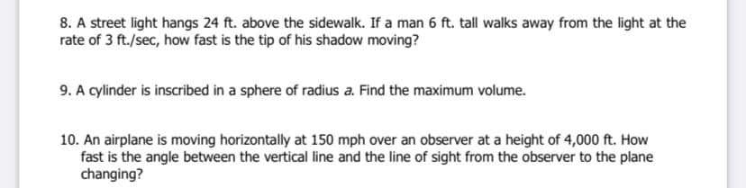 8. A street light hangs 24 ft. above the sidewalk. If a man 6 ft. tall walks away from the light at the
rate of 3 ft./sec, how fast is the tip of his shadow moving?
9. A cylinder is inscribed in a sphere of radius a. Find the maximum volume.
10. An airplane is moving horizontally at 150 mph over an observer at a height of 4,000 ft. How
fast is the angle between the vertical line and the line of sight from the observer to the plane
changing?