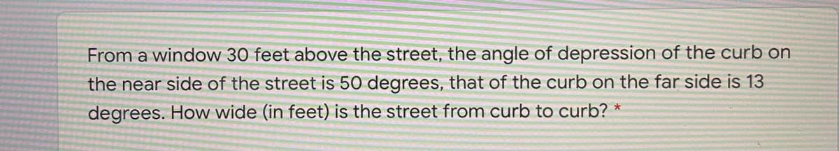 From a window 30 feet above the street, the angle of depression of the curb on
the near side of the street is 50 degrees, that of the curb on the far side is 13
degrees. How wide (in feet) is the street from curb to curb? *
