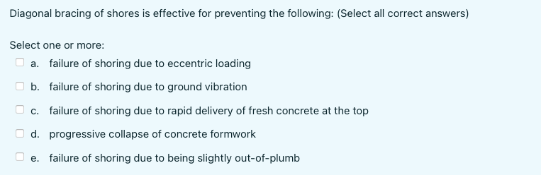 Diagonal bracing of shores is effective for preventing the following: (Select all correct answers)
Select one or more:
a. failure of shoring due to eccentric loading
b. failure of shoring due to ground vibration
c. failure of shoring due to rapid delivery of fresh concrete at the top
d. progressive collapse of concrete formwork
e. failure of shoring due to being slightly out-of-plumb