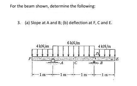 For the beam shown, determine the following:
3. (a) Slope at A and B; (b) deflection at F, C and E.
4 kN/m
H
FE
1m-
6 kN/m
1m-
|C
-1m-
4 kN/m
B
-1m-