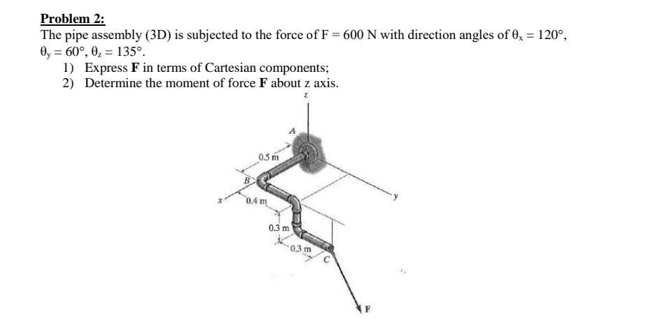 Problem 2:
The pipe assembly (3D) is subjected to the force of F = 600 N with direction angles of 0x = 120°,
0y = 60°, 0₂ 135º.
1) Express F in terms of Cartesian components;
2) Determine the moment of force F about z axis.
z
0.5 m
0.4 m
0.3 m
0,3 m