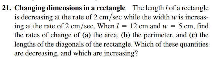 21. Changing dimensions in a rectangle The length I of a rectangle
is decreasing at the rate of 2 cm/sec while the width w is increas-
ing at the rate of 2 cm/sec. When I = 12 cm and w = 5 cm, find
the rates of change of (a) the area, (b) the perimeter, and (c) the
lengths of the diagonals of the rectangle. Which of these quantities
are decreasing, and which are increasing?
