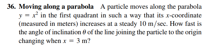 36. Moving along a parabola A particle moves along the parabola
y = x² in the first quadrant in such a way that its x-coordinate
(measured in meters) increases at a steady 10 m/sec. How fast is
the angle of inclination 0 of the line joining the particle to the origin
changing when x = 3 m?
