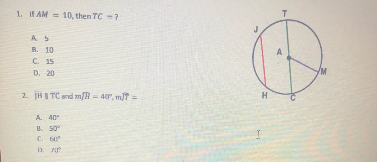 1. If AM = 10, then TC =?
A. 5
В. 10
C. 15
D. 20
2. JHI TC and mJH = 40°, mJT =
H.
A. 40°
B. 50°
C. 60°
D. 70°
