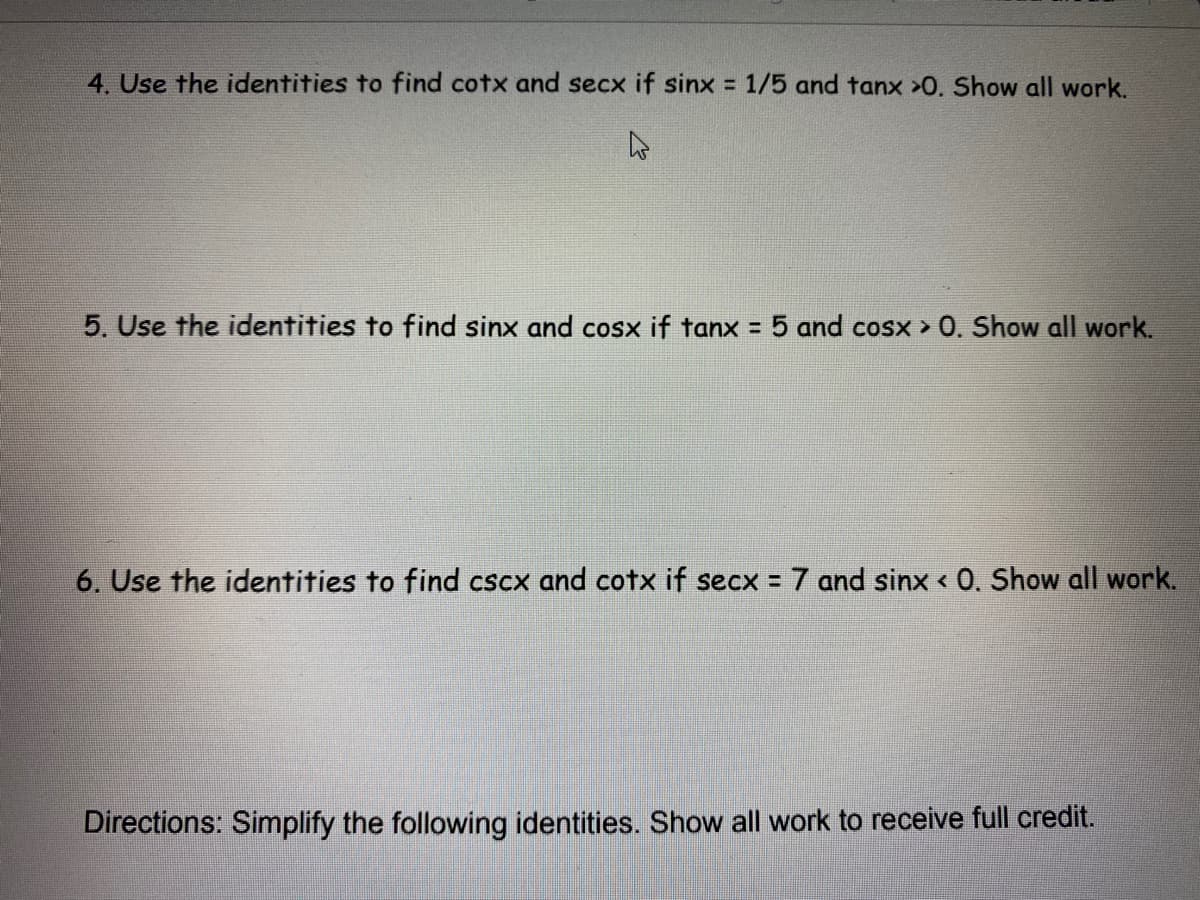 4. Use the identities to find cotx and secx if sinx = 1/5 and tanx >0. Show all work.
5. Use the identities to find sinx and cosx if tanx = 5 and cosx > 0. Show all work.
6. Use the identities to find cscx and cotx if secx = 7 and sinx < 0. Show all work.
Directions: Simplify the following identities. Show all work to receive full credit.
