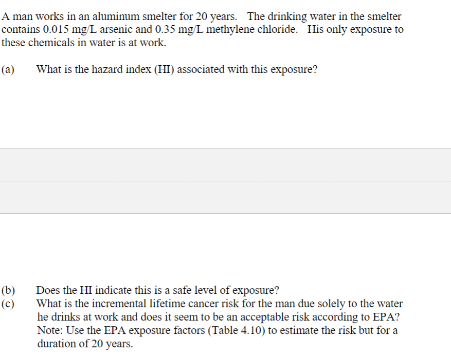 A man works in an aluminum smelter for 20 years. The drinking water in the smelter
contains 0.015 mg/L arsenic and 0.35 mg/L methylene chloride. His only exposure to
these chemicals in water is at work.
(a)
What is the hazard index (HI) associated with this exposure?
(b)
(c)
Does the HI indicate this is a safe level of exposure?
What is the incremental lifetime cancer risk for the man due solely to the water
he drinks at work and does it seem to be an acceptable risk according to EPA?
Note: Use the EPA exposure factors (Table 4.10) to estimate the risk but for a
duration of 20 years.