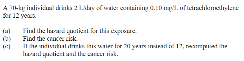 A 70-kg individual drinks 2 L/day of water containing 0.10 mg/L of tetrachloroethylene
for 12 years.
(a)
(b)
(c)
Find the hazard quotient for this exposure.
Find the cancer risk.
If the individual drinks this water for 20 years instead of 12, recomputed the
hazard quotient and the cancer risk.