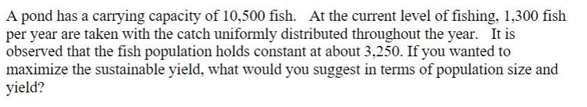 A pond has a carrying capacity of 10,500 fish. At the current level of fishing, 1,300 fish
per year are taken with the catch uniformly distributed throughout the year. It is
observed that the fish population holds constant at about 3,250. If you wanted to
maximize the sustainable yield, what would you suggest in terms of population size and
yield?