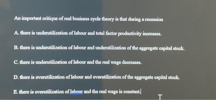 An important critique of real business cycle theory is that during a recession
A. there is underutilization of labour and total factor productivity increases.
B. there is underutilization of labour and underutilization of the aggregate capital stock.
C. there is underutilization of labour and the real wage decreases.
D. there is overutilization of labour and overutilization of the aggregate capital stock.
E. there is overutilization of labour and the real wage is constant.
