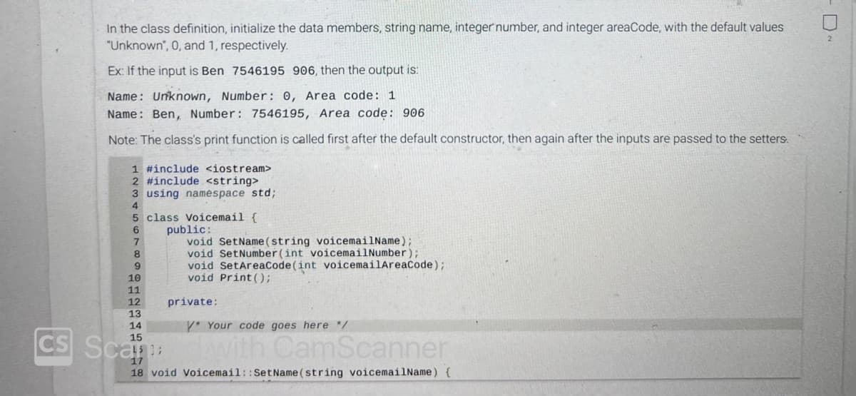 CS
In the class definition, initialize the data members, string name, integer number, and integer areaCode, with the default values
"Unknown", 0, and 1, respectively.
Ex: If the input is Ben 7546195 906, then the output is:
Name: Unknown, Number: 0, Area code: 1
Name: Ben, Number: 7546195, Area code: 906
Note: The class's print function is called first after the default constructor, then again after the inputs are passed to the setters.
1 #include <iostream>
2 #include <string>
3 using namespace std;
4
5
class Voicemail {
6
7
10
11
12
13
14
15
Scan
public:
void SetName(string voicemailName);
void SetNumber(int voicemailNumber);
void SetAreaCode (int voicemailAreaCode);
void Print ();
private:
* Your code goes here */
dwith CamScanner
17
18 void Voicemail:: SetName(string voicemailName) {