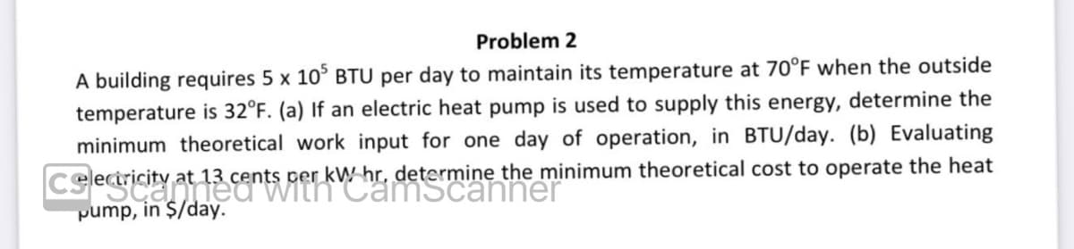 Problem 2
A building requires 5 x 105 BTU per day to maintain its temperature at 70°F when the outside
temperature is 32°F. (a) If an electric heat pump is used to supply this energy, determine the
minimum theoretical work input for one day of operation, in BTU/day. (b) Evaluating
at 13 cents per kW hr, determine the minimum theoretical cost to operate the heat
electricity at 13 cents per kWh scanner
Celec
pump, in $/day.
