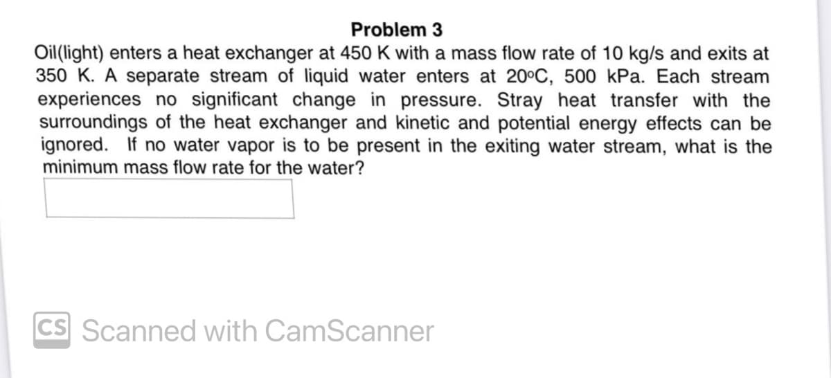 Problem 3
Oil(light) enters a heat exchanger at 450 K with a mass flow rate of 10 kg/s and exits at
350 K. A separate stream of liquid water enters at 20°C, 500 kPa. Each stream
experiences no significant change in pressure. Stray heat transfer with the
surroundings of the heat exchanger and kinetic and potential energy effects can be
ignored. If no water vapor is to be present in the exiting water stream, what is the
minimum mass flow rate for the water?
cs Scanned with CamScanner