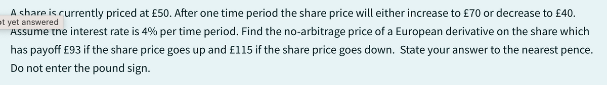 A share is currently priced at £50. After one time period the share price will either increase to £70 or decrease to £40.
ot yet answered
Assume the interest rate is 4% per time period. Find the no-arbitrage price of a European derivative on the share which
has payoff £93 if the share price goes up and £115 if the share price goes down. State your answer to the nearest pence.
Do not enter the pound sign.