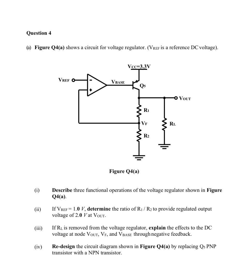 Question 4
(a) Figure Q4(a) shows a circuit for voltage regulator. (VREF is a reference DC voltage).
Vcc=3.3V
VREF O
VBASE
Q5
VOUT
Ri
VF
RL
R2
Figure Q4(a)
(i)
Describe three functional operations of the voltage regulator shown in Figure
Q4(a).
If VREF = 1.0 V, determine the ratio of R1/ R2 to provide regulated output
voltage of 2.0 V at VOUT.
(ii)
If RL is removed from the voltage regulator, explain the effects to the DC
voltage at node VOUT, VF, and VBASE through negative feedback.
(iii)
Re-design the circuit diagram shown in Figure Q4(a) by replacing Qs PNP
transistor with a NPN transistor.
(iv)
