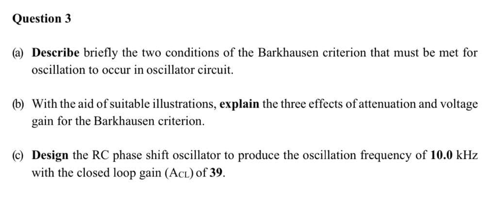 Question 3
(a) Describe briefly the two conditions of the Barkhausen criterion that must be met for
oscillation to occur in oscillator circuit.
(b) With the aid of suitable illustrations, explain the three effects of attenuation and voltage
gain for the Barkhausen criterion.
(c) Design the RC phase shift oscillator to produce the oscillation frequency of 10.0 kHz
with the closed loop gain (ACL) of 39.

