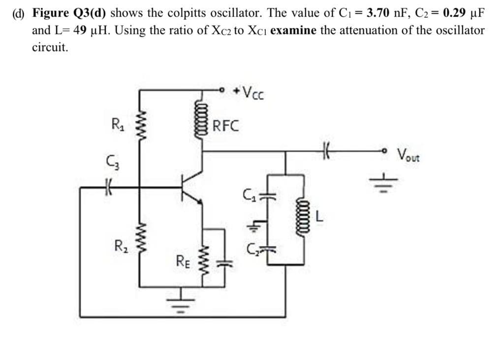 (d) Figure Q3(d) shows the colpitts oscillator. The value of C1 = 3.70 nF, C2 = 0.29 µF
and L= 49 µH. Using the ratio of Xc2 to Xci examine the attenuation of the oscillator
circuit.
+Vcc
RFC
Vout
R2
RE
00000m
www
ww
