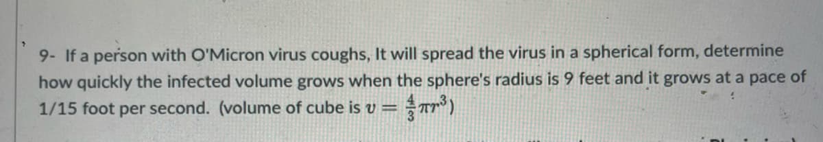 9- If a person with O'Micron virus coughs, It will spread the virus in a spherical form, determine
how quickly the infected volume grows when the sphere's radius is 9 feet and it grows at a pace of
1/15 foot per second. (volume of cube is v =
