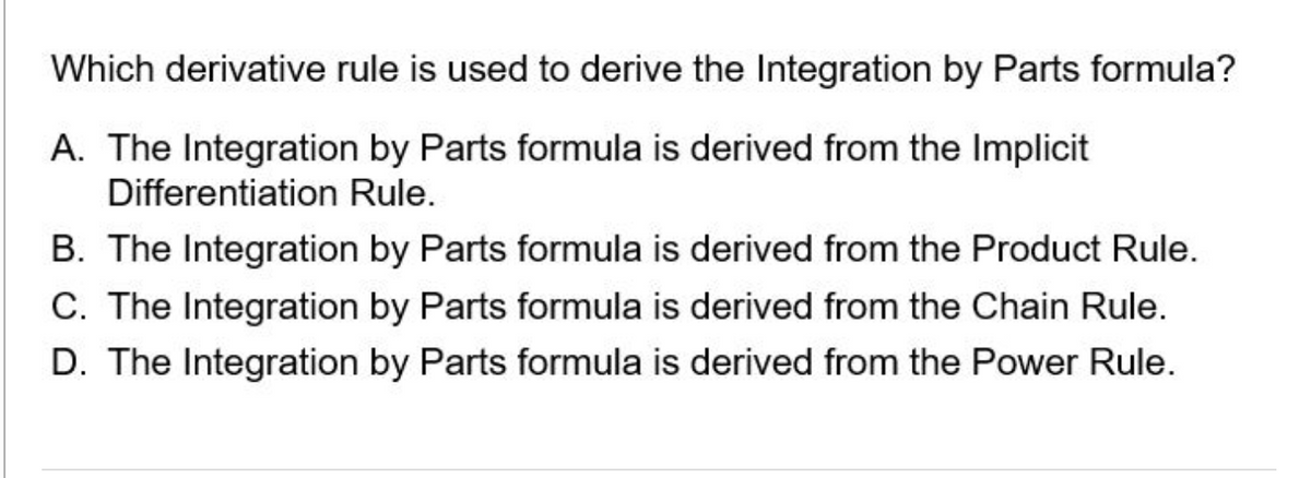 Which derivative rule is used to derive the Integration by Parts formula?
A. The Integration by Parts formula is derived from the Implicit
Differentiation Rule.
B. The Integration by Parts formula is derived from the Product Rule.
C. The Integration by Parts formula is derived from the Chain Rule.
D. The Integration by Parts formula is derived from the Power Rule.